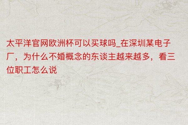 太平洋官网欧洲杯可以买球吗_在深圳某电子厂，为什么不婚概念的东谈主越来越多，看三位职工怎么说