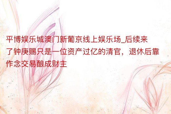 平博娱乐城澳门新葡京线上娱乐场_后续来了钟庚赐只是一位资产过亿的清官，退休后靠作念交易酿成财主