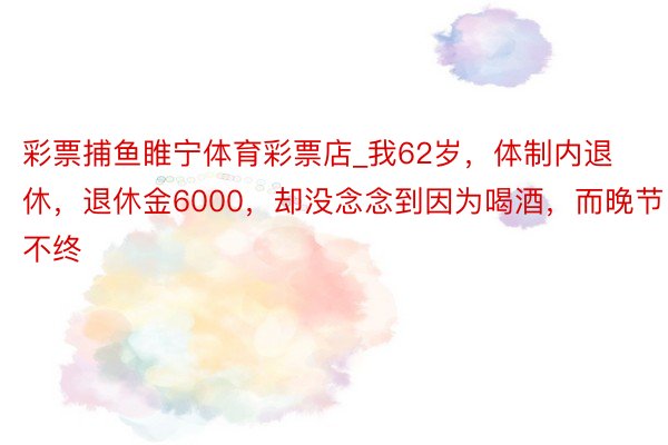 彩票捕鱼睢宁体育彩票店_我62岁，体制内退休，退休金6000，却没念念到因为喝酒，而晚节不终