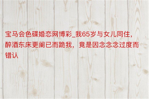 宝马会色碟婚恋网博彩_我65岁与女儿同住，醉酒东床更阑已而跪我，竟是因念念念过度而错认