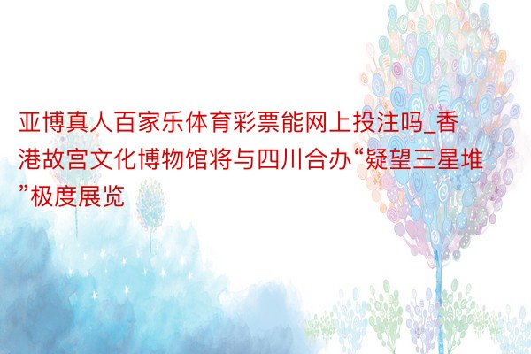 亚博真人百家乐体育彩票能网上投注吗_香港故宫文化博物馆将与四川合办“疑望三星堆”极度展览