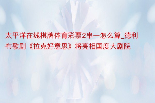 太平洋在线棋牌体育彩票2串一怎么算_德利布歌剧《拉克好意思》将亮相国度大剧院