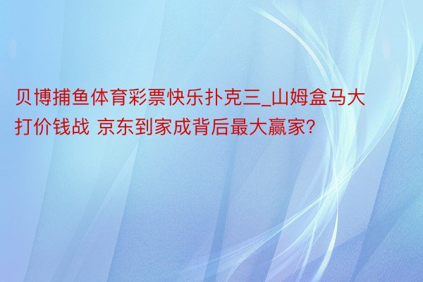 贝博捕鱼体育彩票快乐扑克三_山姆盒马大打价钱战 京东到家成背后最大赢家？