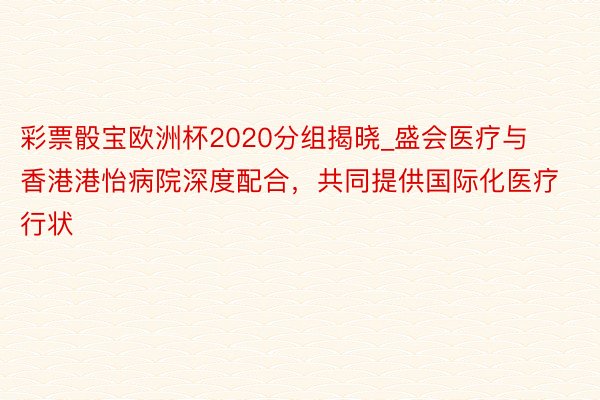 彩票骰宝欧洲杯2020分组揭晓_盛会医疗与香港港怡病院深度配合，共同提供国际化医疗行状