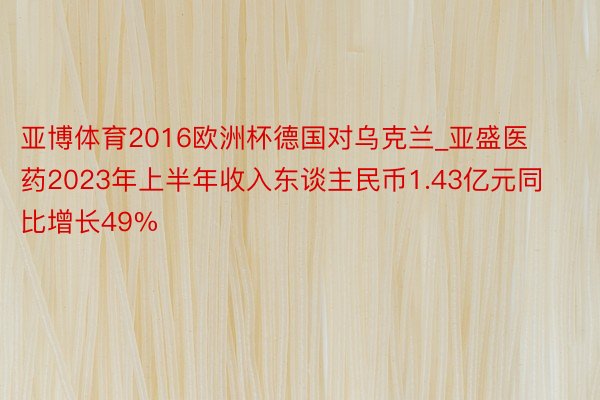 亚博体育2016欧洲杯德国对乌克兰_亚盛医药2023年上半年收入东谈主民币1.43亿元同比增长49%