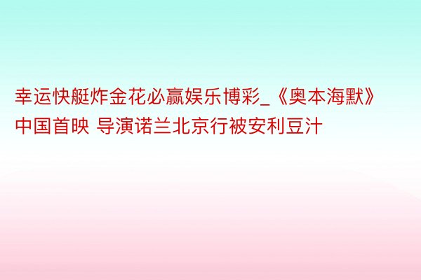 幸运快艇炸金花必赢娱乐博彩_《奥本海默》中国首映 导演诺兰北京行被安利豆汁