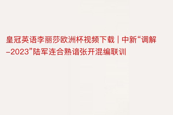 皇冠英语李丽莎欧洲杯视频下载 | 中新“调解-2023”陆军连合熟谙张开混编联训
