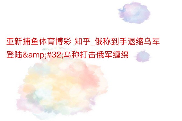 亚新捕鱼体育博彩 知乎_俄称到手退缩乌军登陆&#32;乌称打击俄军缠绵
