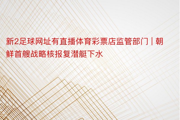 新2足球网址有直播体育彩票店监管部门 | 朝鲜首艘战略核报复潜艇下水