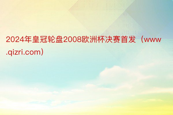 2024年皇冠轮盘2008欧洲杯决赛首发（www.qizri.com）
