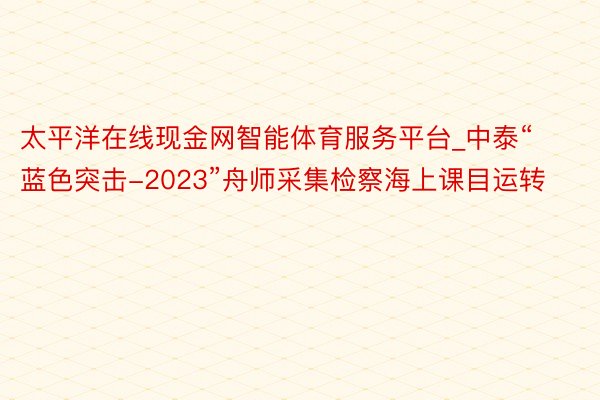 太平洋在线现金网智能体育服务平台_中泰“蓝色突击-2023”舟师采集检察海上课目运转