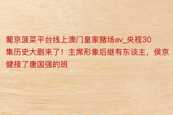 葡京菠菜平台线上澳门皇家赌场av_央视30集历史大剧来了！主席形象后继有东谈主，侯京健接了唐国强的班