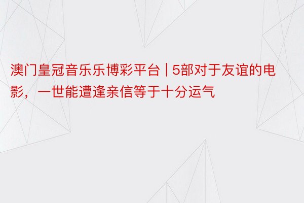 澳门皇冠音乐乐博彩平台 | 5部对于友谊的电影，一世能遭逢亲信等于十分运气