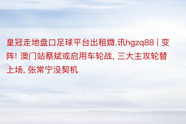 皇冠走地盘口足球平台出租媺.讯hgzq88 | 变阵! 澳门站蔡斌或启用车轮战, 三大主攻轮替上场, 张常宁没契机