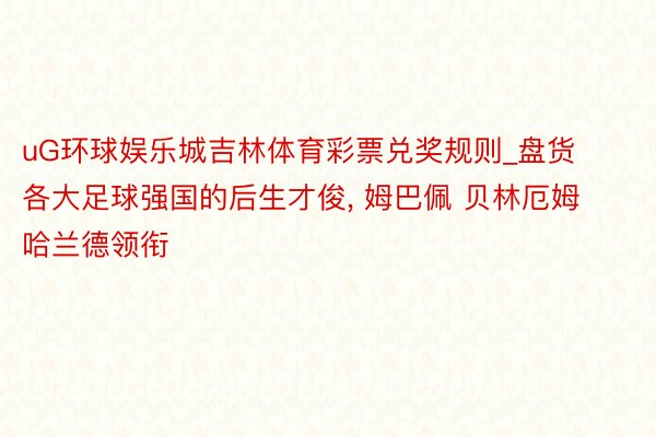 uG环球娱乐城吉林体育彩票兑奖规则_盘货各大足球强国的后生才俊, 姆巴佩 贝林厄姆 哈兰德领衔