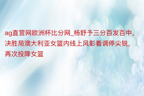 ag直营网欧洲杯比分网_杨舒予三分百发百中，决胜局澳大利亚女篮内线上风彰着调停尖锐，再次投降女篮