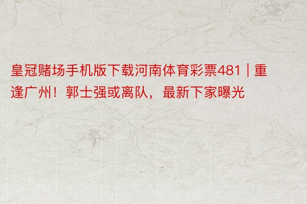 皇冠赌场手机版下载河南体育彩票481 | 重逢广州！郭士强或离队，最新下家曝光