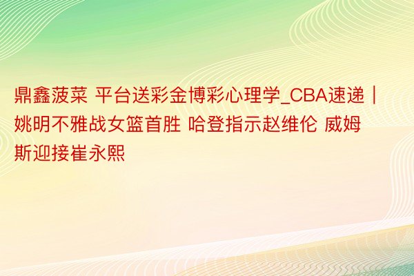 鼎鑫菠菜 平台送彩金博彩心理学_CBA速递｜姚明不雅战女篮首胜 哈登指示赵维伦 威姆斯迎接崔永熙