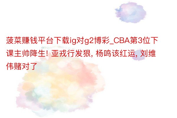 菠菜赚钱平台下载ig对g2博彩_CBA第3位下课主帅降生! 亚戎行发狠, 杨鸣该红运, 刘维伟赌对了
