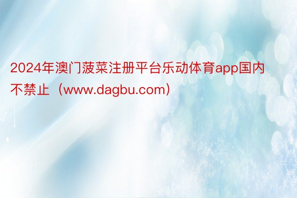 2024年澳门菠菜注册平台乐动体育app国内不禁止（www.dagbu.com）