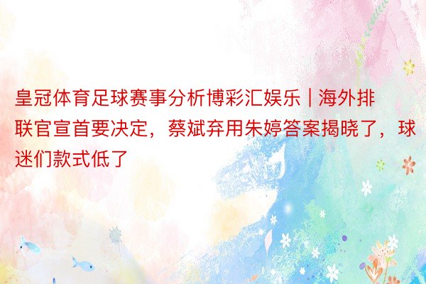 皇冠体育足球赛事分析博彩汇娱乐 | 海外排联官宣首要决定，蔡斌弃用朱婷答案揭晓了，球迷们款式低了