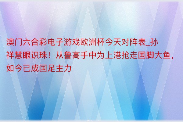 澳门六合彩电子游戏欧洲杯今天对阵表_孙祥慧眼识珠！从鲁高手中为上港抢走国脚大鱼，如今已成国足主力