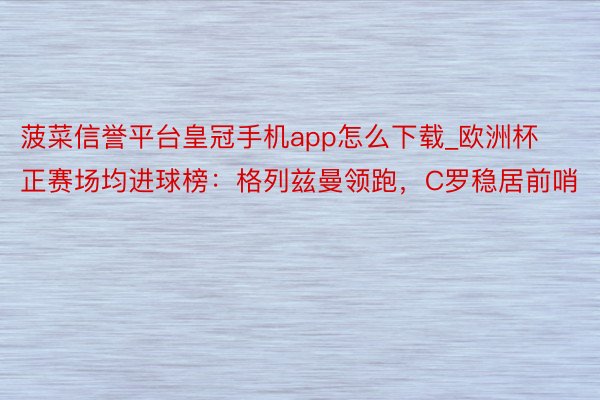 菠菜信誉平台皇冠手机app怎么下载_欧洲杯正赛场均进球榜：格列兹曼领跑，C罗稳居前哨