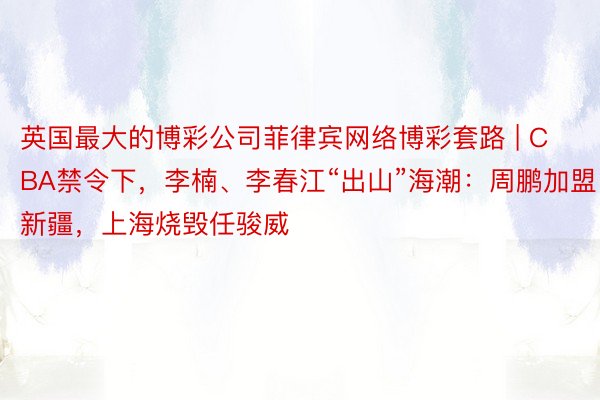 英国最大的博彩公司菲律宾网络博彩套路 | CBA禁令下，李楠、李春江“出山”海潮：周鹏加盟新疆，上海烧毁任骏威