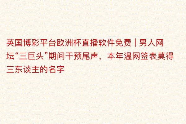 英国博彩平台欧洲杯直播软件免费 | 男人网坛“三巨头”期间干预尾声，本年温网签表莫得三东谈主的名字