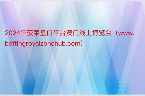 2024年菠菜盘口平台澳门线上博览会（www.bettingroyalzonehub.com）