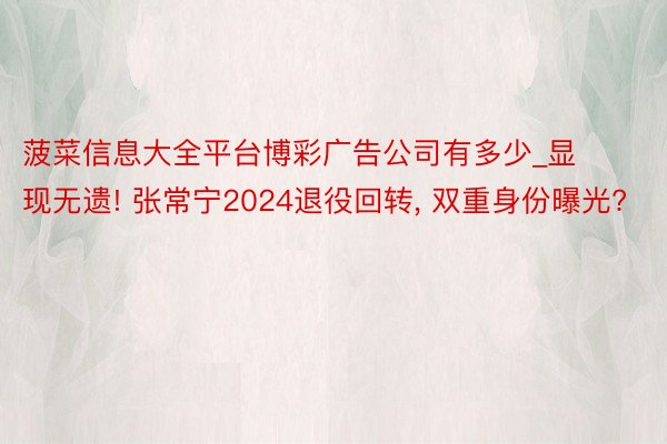 菠菜信息大全平台博彩广告公司有多少_显现无遗! 张常宁2024退役回转, 双重身份曝光?
