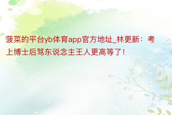 菠菜的平台yb体育app官方地址_林更新：考上博士后骂东说念主王人更高等了！