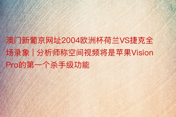 澳门新葡京网址2004欧洲杯荷兰VS捷克全场录象 | 分析师称空间视频将是苹果Vision Pro的第一个杀手级功能