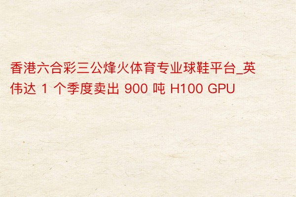 香港六合彩三公烽火体育专业球鞋平台_英伟达 1 个季度卖出 900 吨 H100 GPU
