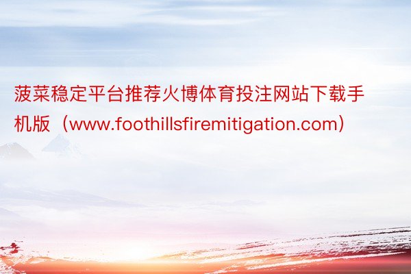 菠菜稳定平台推荐火博体育投注网站下载手机版（www.foothillsfiremitigation.com）