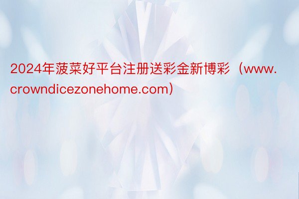 2024年菠菜好平台注册送彩金新博彩（www.crowndicezonehome.com）