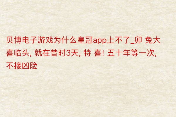 贝博电子游戏为什么皇冠app上不了_卯 兔大喜临头, 就在昔时3天, 特 喜! 五十年等一次, 不接凶险