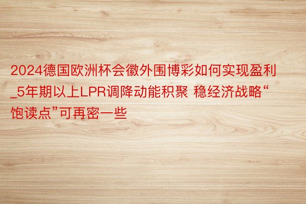 2024德国欧洲杯会徽外围博彩如何实现盈利_5年期以上LPR调降动能积聚 稳经济战略“饱读点”可再密一些