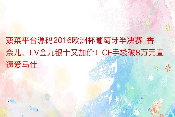 菠菜平台源码2016欧洲杯葡萄牙半决赛_香奈儿、LV金九银十又加价！CF手袋破8万元直逼爱马仕