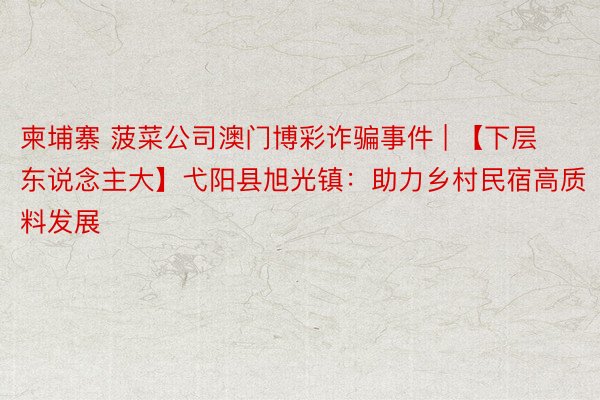 柬埔寨 菠菜公司澳门博彩诈骗事件 | 【下层东说念主大】弋阳县旭光镇：助力乡村民宿高质料发展