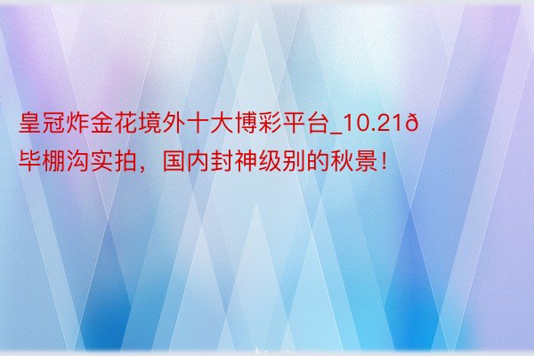 皇冠炸金花境外十大博彩平台_10.21📍毕棚沟实拍,国内封神级别的秋景!