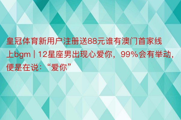 皇冠体育新用户注册送88元谁有澳门首家线上bgm | 12星座男出现心爱你，99％会有举动，便是在说：“爱你”