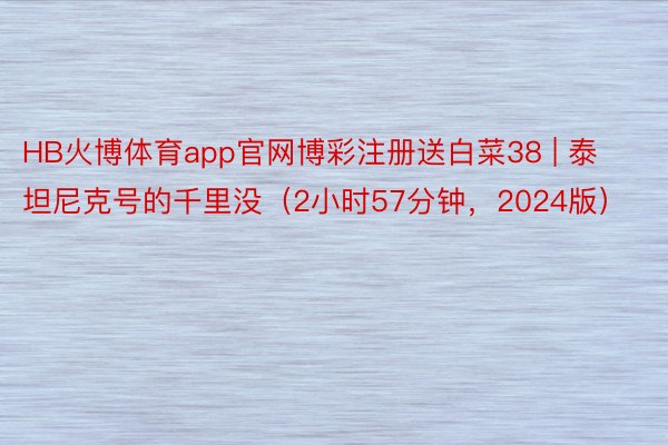 HB火博体育app官网博彩注册送白菜38 | 泰坦尼克号的千里没（2小时57分钟，2024版）