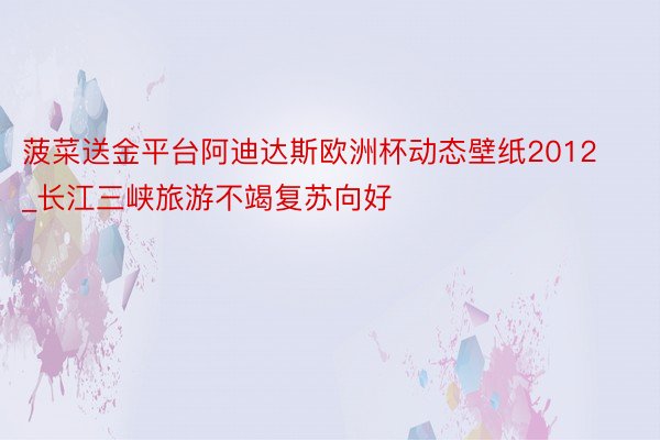 菠菜送金平台阿迪达斯欧洲杯动态壁纸2012_长江三峡旅游不竭复苏向好