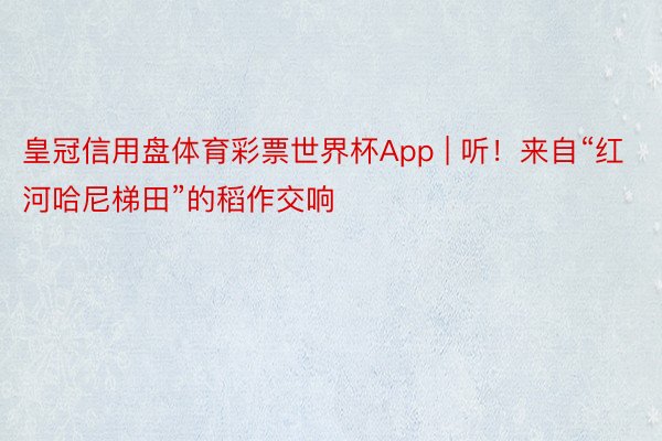 皇冠信用盘体育彩票世界杯App | 听！来自“红河哈尼梯田”的稻作交响