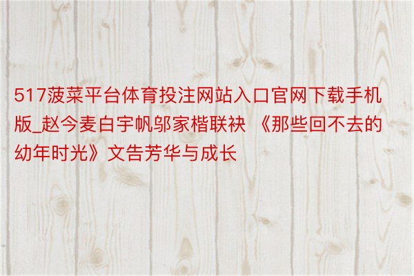 517菠菜平台体育投注网站入口官网下载手机版_赵今麦白宇帆邬家楷联袂 《那些回不去的幼年时光》文告芳华与成长