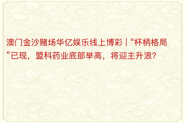 澳门金沙赌场华亿娱乐线上博彩 | “杯柄格局”已现，盟科药业底部举高，将迎主升浪？