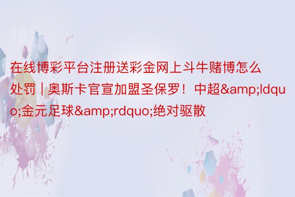 在线博彩平台注册送彩金网上斗牛赌博怎么处罚 | 奥斯卡官宣加盟圣保罗！中超&ldquo;金元足球&rdquo;绝对驱散