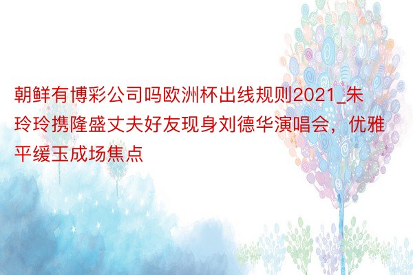朝鲜有博彩公司吗欧洲杯出线规则2021_朱玲玲携隆盛丈夫好友现身刘德华演唱会，优雅平缓玉成场焦点