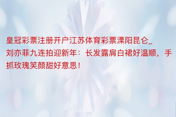 皇冠彩票注册开户江苏体育彩票溧阳昆仑_刘亦菲九连拍迎新年：长发露肩白裙好温顺，手抓玫瑰笑颜甜好意思！